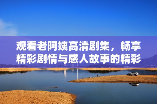 观看老阿姨高清剧集，畅享精彩剧情与感人故事的精彩体验