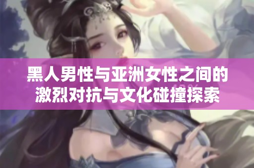黑人男性与亚洲女性之间的激烈对抗与文化碰撞探索