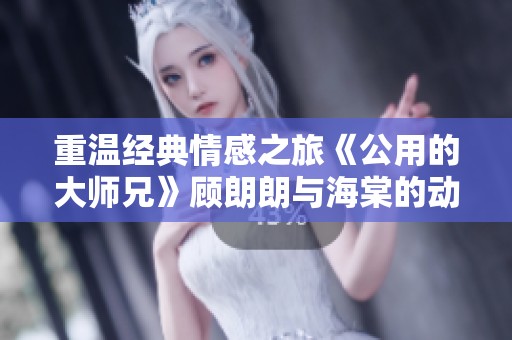 重温经典情感之旅《公用的大师兄》顾朗朗与海棠的动人故事