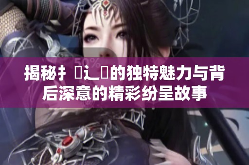 揭秘扌喿辶畐的独特魅力与背后深意的精彩纷呈故事
