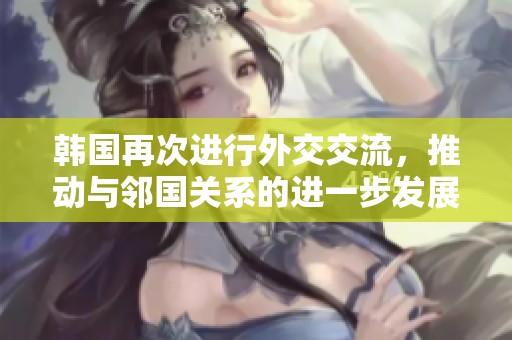 韩国再次进行外交交流，推动与邻国关系的进一步发展与合作