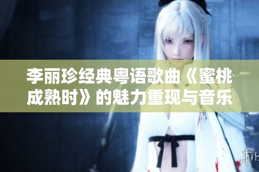李丽珍经典粤语歌曲《蜜桃成熟时》的魅力重现与音乐回顾