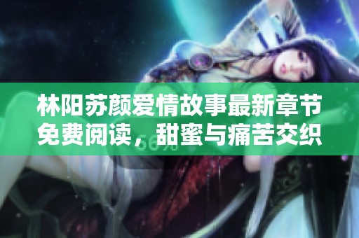 林阳苏颜爱情故事最新章节免费阅读，甜蜜与痛苦交织的浪漫旅程