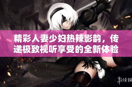 精彩人妻少妇热辣影韵，传递极致视听享受的全新体验