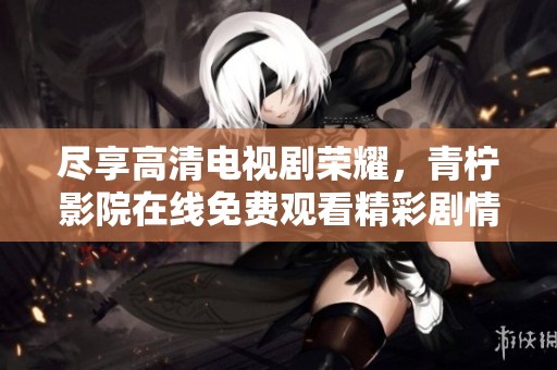 尽享高清电视剧荣耀，青柠影院在线免费观看精彩剧情