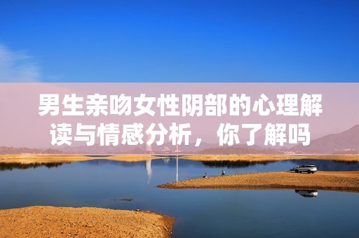 男生亲吻女性阴部的心理解读与情感分析，你了解吗