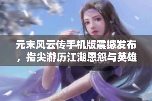 元末风云传手机版震撼发布，指尖游历江湖恩怨与英雄传奇