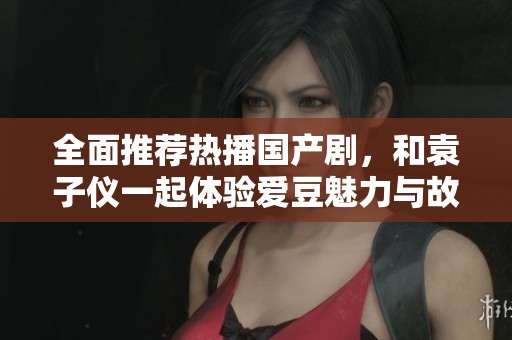 全面推荐热播国产剧，和袁子仪一起体验爱豆魅力与故事精彩