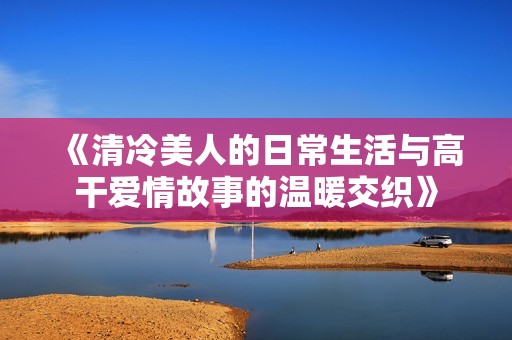 《清冷美人的日常生活与高干爱情故事的温暖交织》