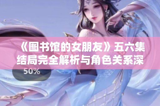 《图书馆的女朋友》五六集结局完全解析与角色关系深入剖析