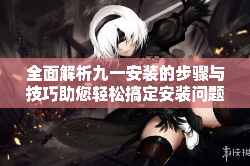 全面解析九一安装的步骤与技巧助您轻松搞定安装问题
