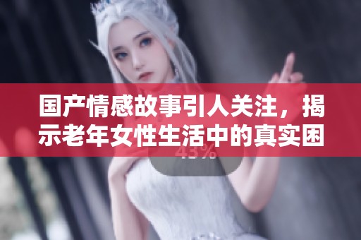 国产情感故事引人关注，揭示老年女性生活中的真实困境与挣扎
