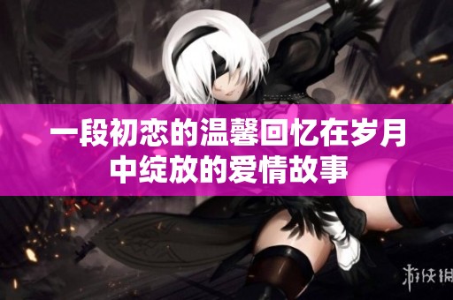 一段初恋的温馨回忆在岁月中绽放的爱情故事