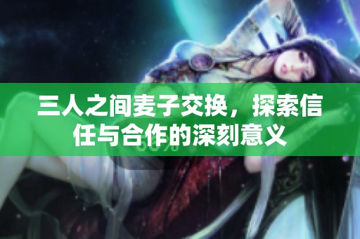 三人之间麦子交换，探索信任与合作的深刻意义
