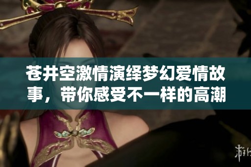 苍井空激情演绎梦幻爱情故事，带你感受不一样的高潮体验