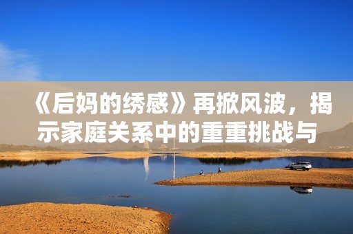 《后妈的绣感》再掀风波，揭示家庭关系中的重重挑战与温暖瞬间