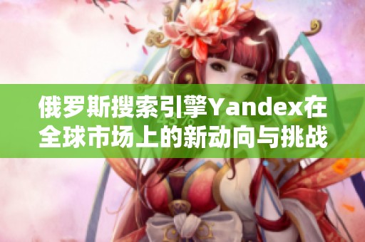 俄罗斯搜索引擎Yandex在全球市场上的新动向与挑战分析