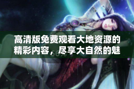 高清版免费观看大地资源的精彩内容，尽享大自然的魅力与奇观