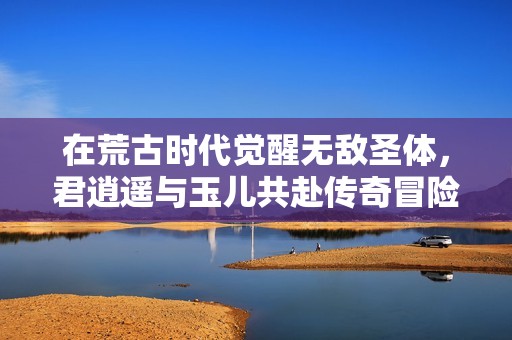 在荒古时代觉醒无敌圣体，君逍遥与玉儿共赴传奇冒险之旅