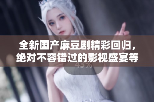 全新国产麻豆剧精彩回归，绝对不容错过的影视盛宴等你欣赏