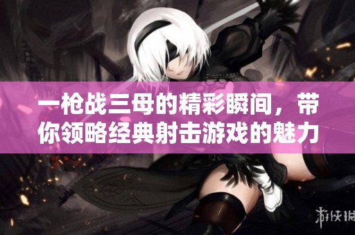 一枪战三母的精彩瞬间，带你领略经典射击游戏的魅力与乐趣