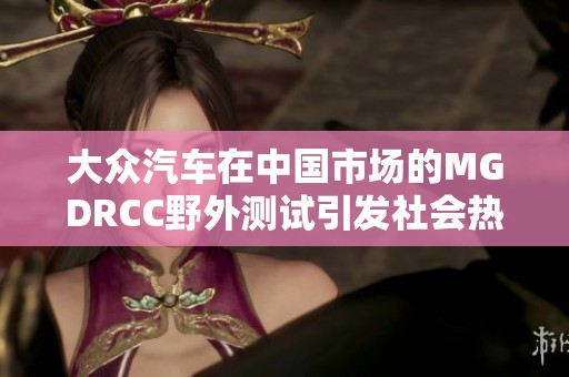 大众汽车在中国市场的MGDRCC野外测试引发社会热议