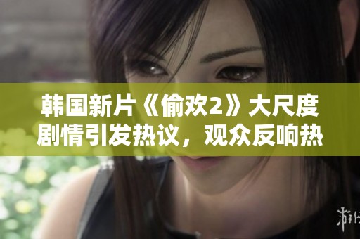 韩国新片《偷欢2》大尺度剧情引发热议，观众反响热烈揭秘背后故事