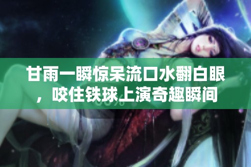 甘雨一瞬惊呆流口水翻白眼，咬住铁球上演奇趣瞬间