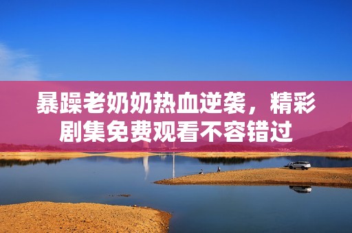 暴躁老奶奶热血逆袭，精彩剧集免费观看不容错过