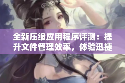 全新压缩应用程序评测：提升文件管理效率，体验迅捷操作之魅力