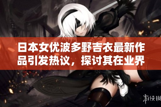 日本女优波多野吉衣最新作品引发热议，探讨其在业界的影响力与魅力