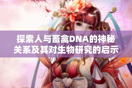 探索人与畜禽DNA的神秘关系及其对生物研究的启示