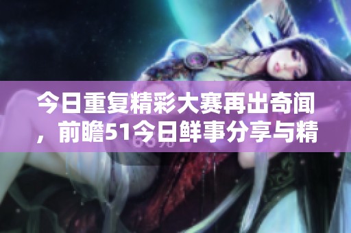 今日重复精彩大赛再出奇闻，前瞻51今日鲜事分享与精彩回顾