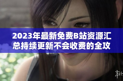 2023年最新免费B站资源汇总持续更新不会收费的全攻略