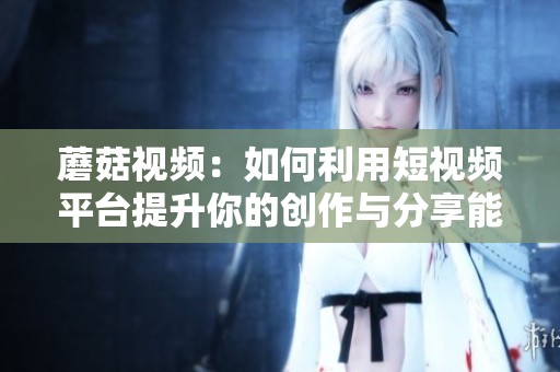 蘑菇视频：如何利用短视频平台提升你的创作与分享能力