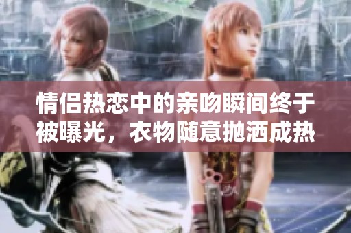 情侣热恋中的亲吻瞬间终于被曝光，衣物随意抛洒成热议话题