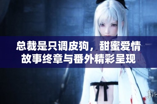 总裁是只调皮狗，甜蜜爱情故事终章与番外精彩呈现