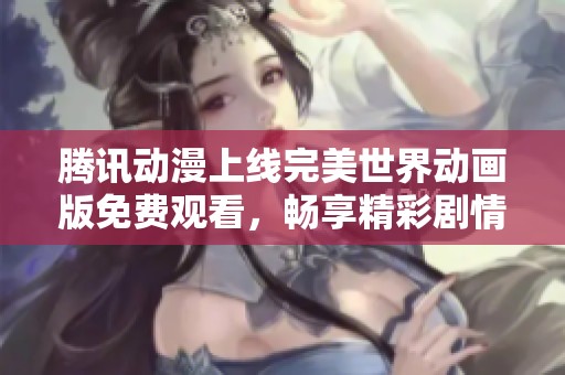 腾讯动漫上线完美世界动画版免费观看，畅享精彩剧情与奇幻冒险