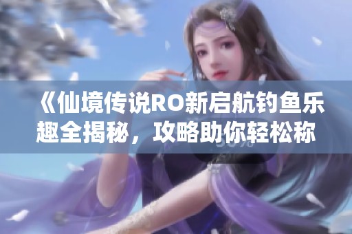 《仙境传说RO新启航钓鱼乐趣全揭秘，攻略助你轻松称霸海域》