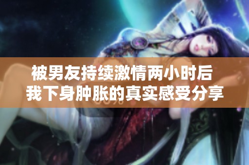 被男友持续激情两小时后 我下身肿胀的真实感受分享