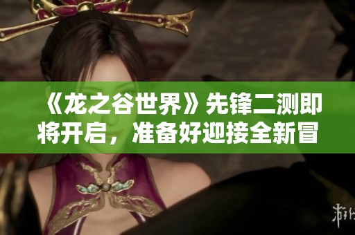 《龙之谷世界》先锋二测即将开启，准备好迎接全新冒险了吗？
