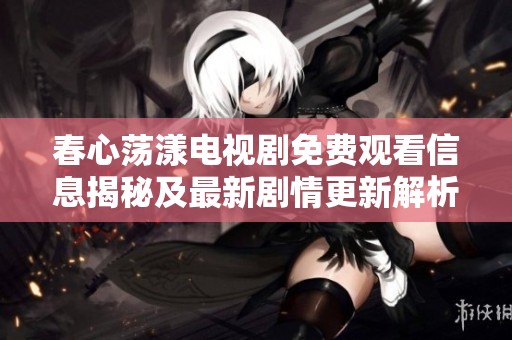 春心荡漾电视剧免费观看信息揭秘及最新剧情更新解析