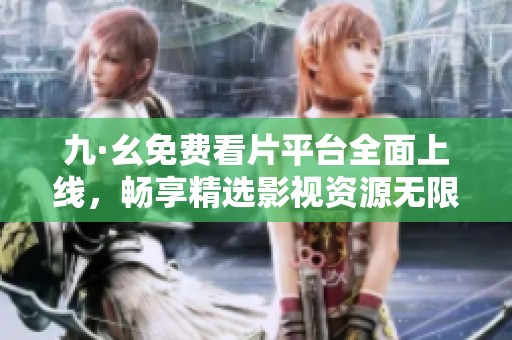 九·幺免费看片平台全面上线，畅享精选影视资源无限制观影体验