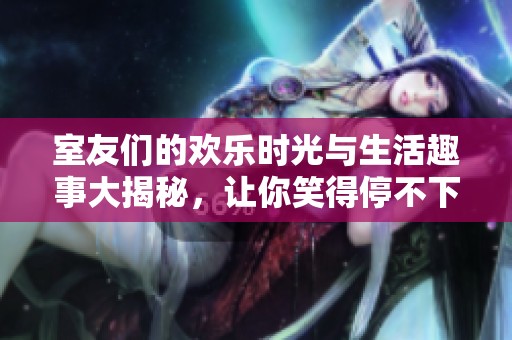 室友们的欢乐时光与生活趣事大揭秘，让你笑得停不下来