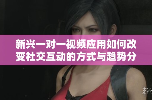 新兴一对一视频应用如何改变社交互动的方式与趋势分析
