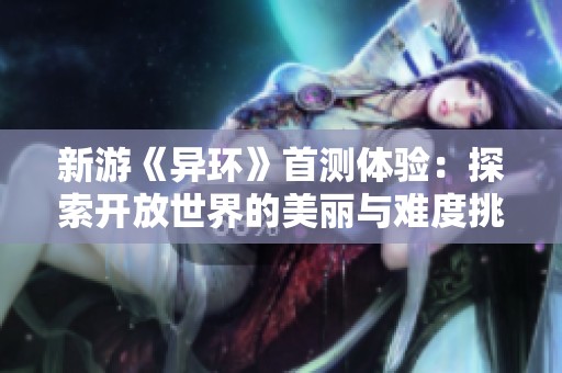 新游《异环》首测体验：探索开放世界的美丽与难度挑战