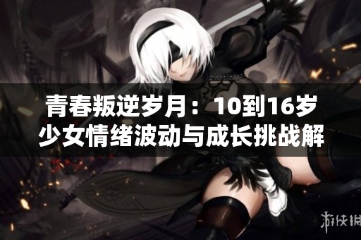 青春叛逆岁月：10到16岁少女情绪波动与成长挑战解析