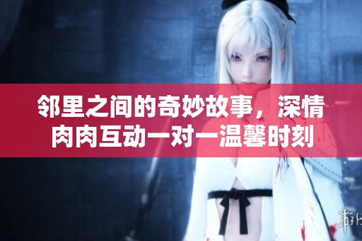 邻里之间的奇妙故事，深情肉肉互动一对一温馨时刻