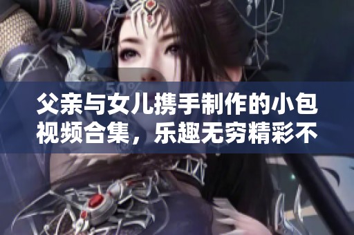 父亲与女儿携手制作的小包视频合集，乐趣无穷精彩不断