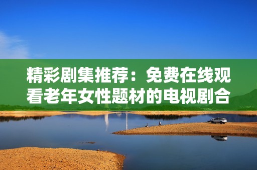 精彩剧集推荐：免费在线观看老年女性题材的电视剧合集